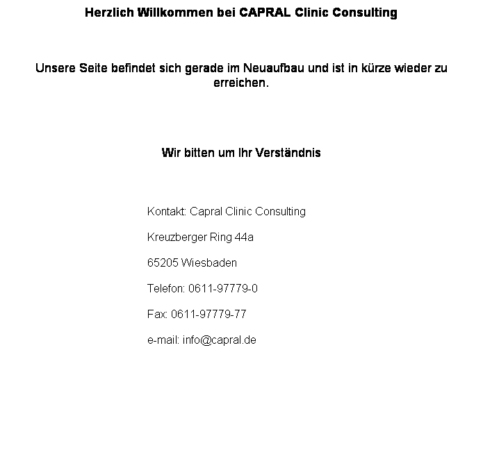 Textfeld: Herzlich Willkommen bei CAPRAL Clinic Consulting
&nbsp;
Unsere Seite befindet sich gerade im Neuaufbau und ist in k�rze wieder zu erreichen. 


Wir bitten um Ihr Verst�ndnis
&nbsp;
Kontakt: Capral Clinic Consulting
Kreuzberger Ring 44a
65205 Wiesbaden
Telefon: 0611-97779-0
Fax: 0611-97779-77
e-mail: info@capral.de

